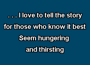 . . . I love to tell the story

for those who know it best

Seem hungering

and thirsting