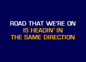 ROAD THAT WE'RE ON
IS HEADIN' IN
THE SAME DIRECTION