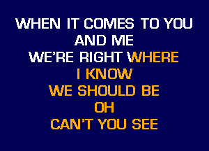 WHEN IT COMES TO YOU
AND ME
WE'RE RIGHT WHERE
I KNOW
WE SHOULD BE
OH
CAN'T YOU SEE