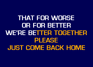 THAT FOR WORSE
OR FOR BETTER
WE'RE BETTER TOGETHER
PLEASE
JUST COME BACK HOME