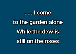 ...Icome

to the garden alone

While the dew is

still on the roses