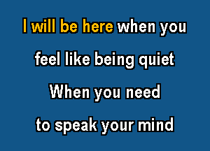 I will be here when you

feel like being quiet
When you need

to speak your mind