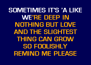 SOMETIMES IT'S 'A LIKE
WE'RE DEEP IN
NOTHING BUT LOVE
AND THE SLIGHTEST
THING CAN GROW
SO FUDLISHLY
REMIND ME PLEASE