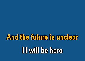 And the future is unclear

I I will be here