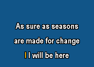 As sure as seasons

are made for change

I I will be here