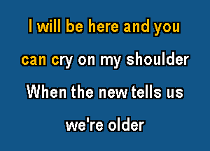 I will be here and you

can cry on my shoulder
When the new tells us

we're older