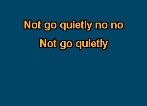 Not go quietly no no

Not go quietly