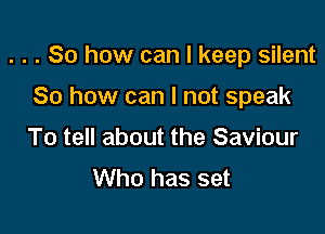 . . . So how can I keep silent

So how can I not speak
To tell about the Saviour
Who has set