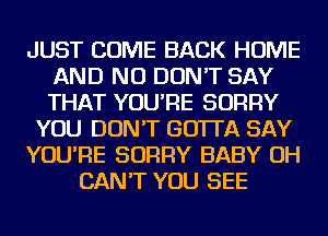 JUST COME BACK HOME
AND NO DON'T SAY
THAT YOU'RE SORRY

YOU DON'T GO'ITA SAY

YOU'RE SORRY BABY OH

CAN'T YOU SEE