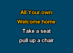 All Your own
Welcome home

Take a seat

pull up a chair