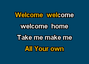 Welcome welcome

welcome home

Take me make me

All Your own