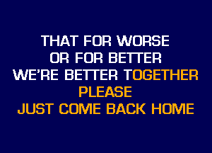 THAT FOR WORSE
OR FOR BETTER
WE'RE BETTER TOGETHER
PLEASE
JUST COME BACK HOME