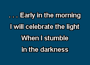 . . . Early in the morning

I will celebrate the light
When I stumble

in the darkness