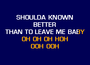 SHOULDA KNOWN
BETTER
THAN TO LEAVE ME BABY
OH OH OH HOH
OOH OOH