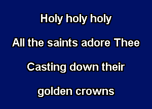 Holy holy holy

All the saints adore Thee
Casting down their

golden crowns