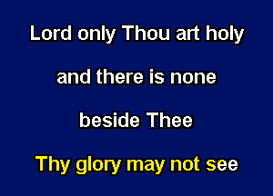 Lord only Thou art holy
and there is none

beside Thee

Thy glory may not see