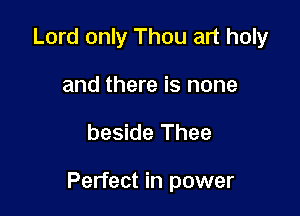 Lord only Thou art holy
and there is none

beside Thee

Perfect in power