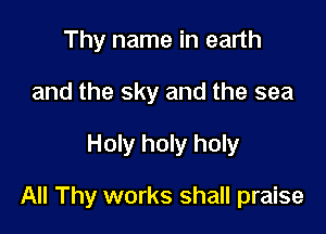 Thy name in earth
and the sky and the sea

Holy holy holy

All Thy works shall praise