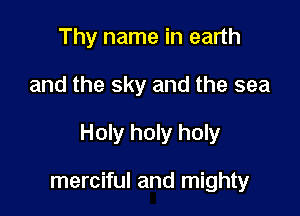 Thy name in earth

and the sky and the sea

Holy holy holy

merciful and mighty