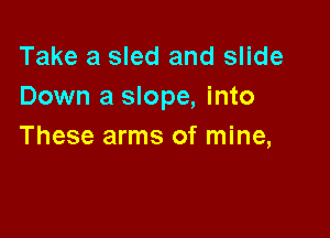 Take a sled and slide
Down a slope, into

These arms of mine,