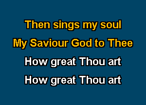 Then sings my soul

My Saviour God to Thee
How great Thou art

How great Thou art