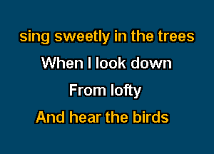 sing sweetly in the trees

When I look down

From lofty
And hear the birds