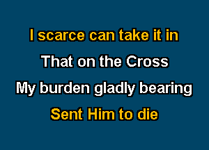 l scarce can take it in
That on the Cross

My burden gladly bearing

Sent Him to die