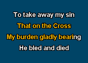 To take away my sin
That on the Cross

My burden gladly bearing
He bled and died