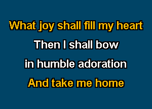 What joy shall fill my heart
Then I shall bow

in humble adoration

And take me home