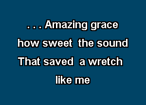 . . . Amazing grace

how sweet the sound
That saved a wretch

like me