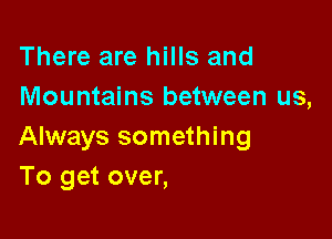 There are hills and
Mountains between us,

Always something
To get over,