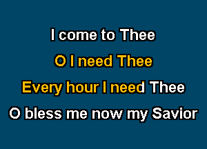 I come to Thee
O I need Thee
Every hour I need Thee

O bless me now my Savior