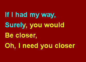 If I had my way,
Surely, you would

Be closer,
Oh, I need you closer