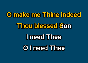 0 make me Thine indeed
Thou blessed Son

I need Thee
O I need Thee