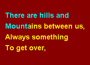 There are hills and
Mountains between us,

Always something
To get over,