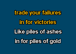 trade your failures
in for victories

Like piles of ashes

in for piles of gold