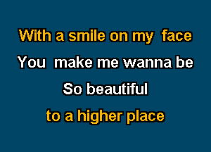 With a smile on my face

You make me wanna be
So beautiful

to a higher place