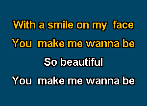 With a smile on my face

You make me wanna be
So beautiful

You make me wanna be