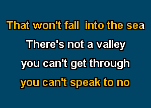 That won't fall into the sea

There's not a valley

you can't get through

you can't speak to no