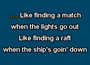 . . . Like finding a match
when the lights go out
Like finding a raft

when the ship's goin' down