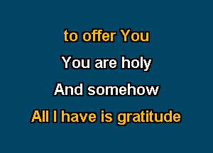 to offer You
You are holy

And somehow

All I have is gratitude