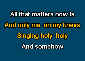 All that matters now is

And only me on my knees

Singing holy holy

And somehow