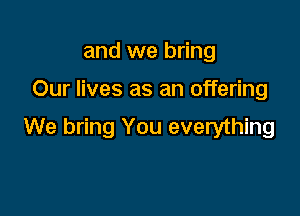 and we bring

Our lives as an offering

We bring You everything