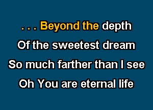 . . . Beyond the depth

0f the sweetest dream

So much farther than I see

Oh You are eternal life
