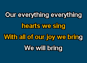 Our everything everything
hearts we sing

With all of our joy we bring

We will bring