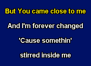 But You came close to me

And I'm forever changed

'Cause somethin'

stirred inside me