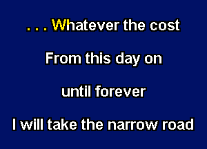 . . . Whatever the cost

From this day on

until forever

I will take the narrow road