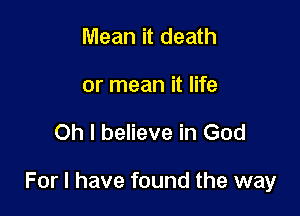 Mean it death
or mean it life

Oh I believe in God

For I have found the way