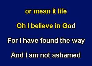 or mean it life

Oh I believe in God

For I have found the way

And I am not ashamed
