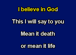 I believe in God

This I will say to you

Mean it death

or mean it life